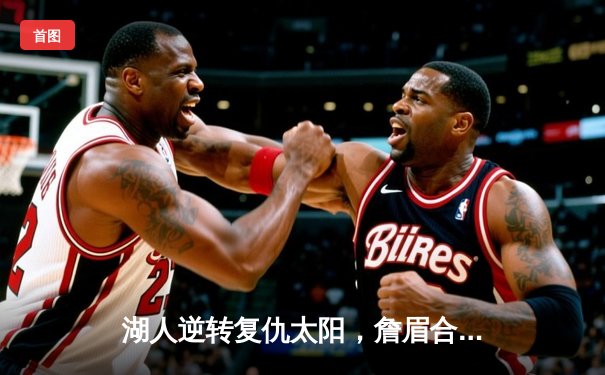 湖人逆转复仇太阳，詹眉合砍61分锁定季后赛关键胜场