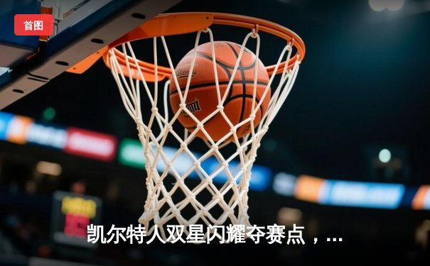 凯尔特人双星闪耀夺赛点，东契奇空砍三双难阻独行侠溃败